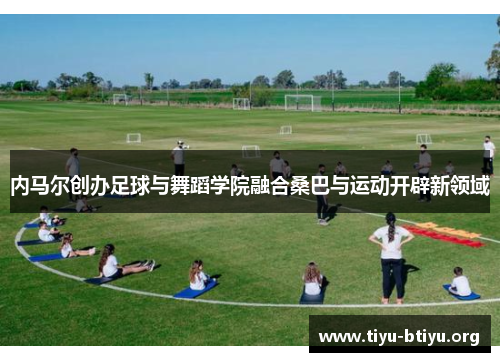 内马尔创办足球与舞蹈学院融合桑巴与运动开辟新领域