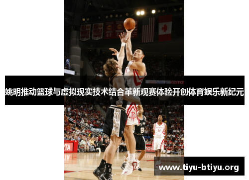 姚明推动篮球与虚拟现实技术结合革新观赛体验开创体育娱乐新纪元 姚明推动篮球与虚拟现实技术结合革新观赛体验开创体育娱乐新纪元
