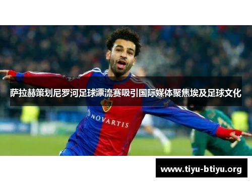 萨拉赫策划尼罗河足球漂流赛吸引国际媒体聚焦埃及足球文化 萨拉赫策划尼罗河足球漂流赛吸引国际媒体聚焦埃及足球文化