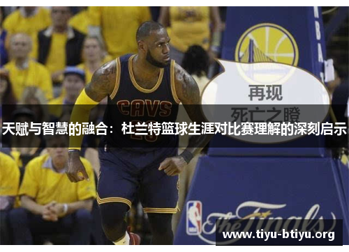 天赋与智慧的融合:杜兰特篮球生涯对比赛理解的深刻启示 天赋与智慧的融合:杜兰特篮球生涯对比赛理解的深刻启示