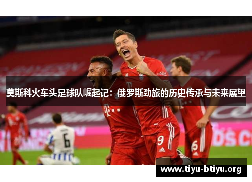 莫斯科火车头足球队崛起记:俄罗斯劲旅的历史传承与未来展望 莫斯科火车头足球队崛起记:俄罗斯劲旅的历史传承与未来展望