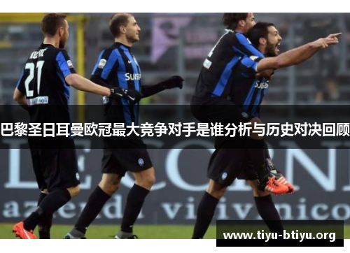 巴黎圣日耳曼欧冠最大竞争对手是谁分析与历史对决回顾 巴黎圣日耳曼欧冠最大竞争对手是谁分析与历史对决回顾