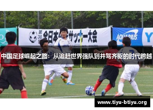 中国足球崛起之路:从追赶世界强队到并驾齐驱的时代跨越 中国足球崛起之路:从追赶世界强队到并驾齐驱的时代跨越