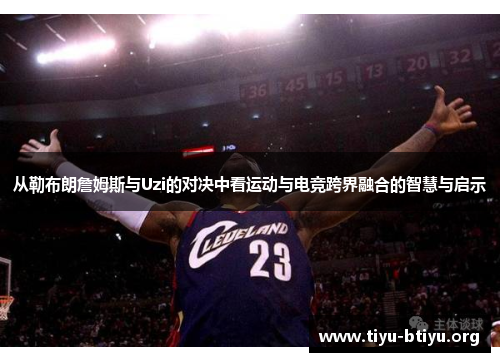 从勒布朗詹姆斯与Uzi的对决中看运动与电竞跨界融合的智慧与启示 从勒布朗詹姆斯与Uzi的对决中看运动与电竞跨界融合的智慧与启示