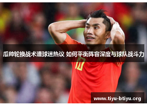 瓜帅轮换战术遭球迷热议 如何平衡阵容深度与球队战斗力 瓜帅轮换战术遭球迷热议 如何平衡阵容深度与球队战斗力