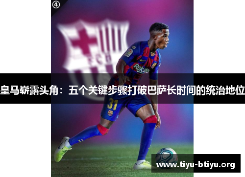 皇马崭露头角:五个关键步骤打破巴萨长时间的统治地位 皇马崭露头角:五个关键步骤打破巴萨长时间的统治地位