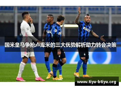 国米皇马争抢卢库米的三大优势解析助力转会决策 国米皇马争抢卢库米的三大优势解析助力转会决策