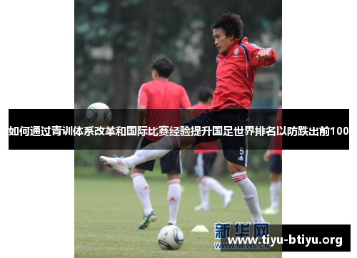 如何通过青训体系改革和国际比赛经验提升国足世界排名以防跌出前100 如何通过青训体系改革和国际比赛经验提升国足世界排名以防跌出前100