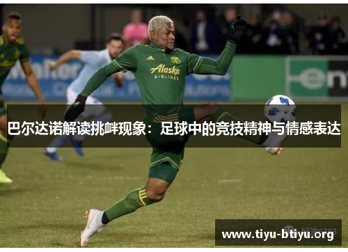 巴尔达诺解读挑衅现象:足球中的竞技精神与情感表达 巴尔达诺解读挑衅现象:足球中的竞技精神与情感表达