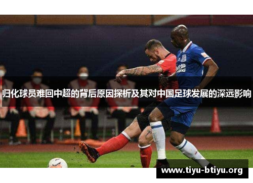 归化球员难回中超的背后原因探析及其对中国足球发展的深远影响 归化球员难回中超的背后原因探析及其对中国足球发展的深远影响