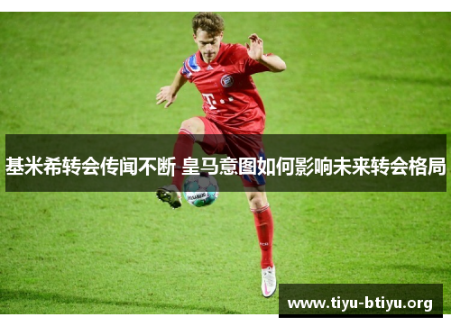 基米希转会传闻不断 皇马意图如何影响未来转会格局 基米希转会传闻不断 皇马意图如何影响未来转会格局