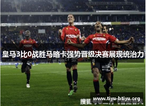 皇马3比0战胜马略卡强势晋级决赛展现统治力