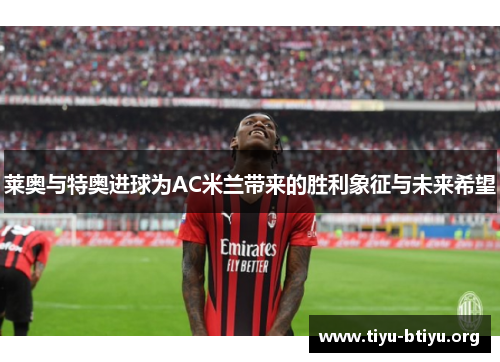 莱奥与特奥进球为AC米兰带来的胜利象征与未来希望 莱奥与特奥进球为AC米兰带来的胜利象征与未来希望