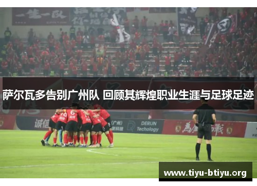 萨尔瓦多告别广州队 回顾其辉煌职业生涯与足球足迹