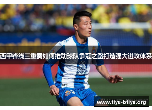 西甲锋线三重奏如何推动球队争冠之路打造强大进攻体系 西甲锋线三重奏如何推动球队争冠之路打造强大进攻体系