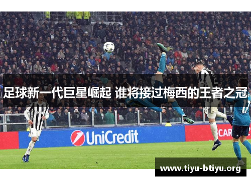 足球新一代巨星崛起 谁将接过梅西的王者之冠 足球新一代巨星崛起 谁将接过梅西的王者之冠