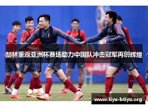 郜林重返亚洲杯赛场助力中国队冲击冠军再创辉煌 郜林重返亚洲杯赛场助力中国队冲击冠军再创辉煌