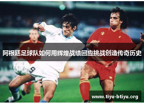 阿根廷足球队如何用辉煌战绩回应挑战创造传奇历史 阿根廷足球队如何用辉煌战绩回应挑战创造传奇历史