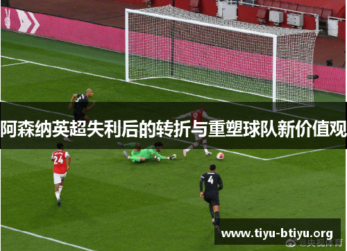 阿森纳英超失利后的转折与重塑球队新价值观 阿森纳英超失利后的转折与重塑球队新价值观