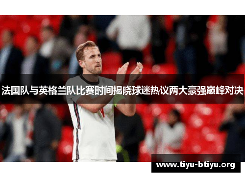法国队与英格兰队比赛时间揭晓球迷热议两大豪强巅峰对决 法国队与英格兰队比赛时间揭晓球迷热议两大豪强巅峰对决